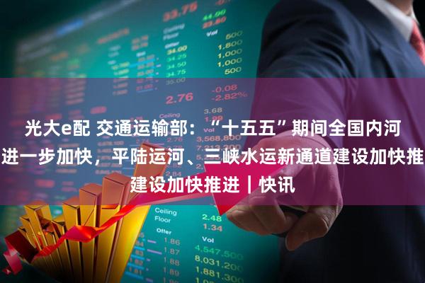 光大e配 交通运输部:“十五五”期间全国内河水运建设进一步加快,平陆运河、三峡水运新通道建设加快推进|快讯
