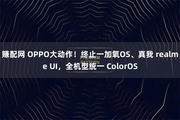 赚配网 OPPO大动作！终止一加氧OS、真我 realme UI，全机型统一 ColorOS