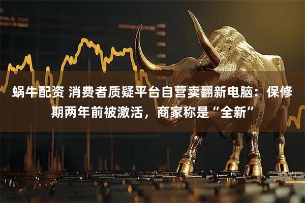 蜗牛配资 消费者质疑平台自营卖翻新电脑：保修期两年前被激活，商家称是“全新”