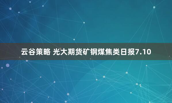 云谷策略 光大期货矿钢煤焦类日报7.10