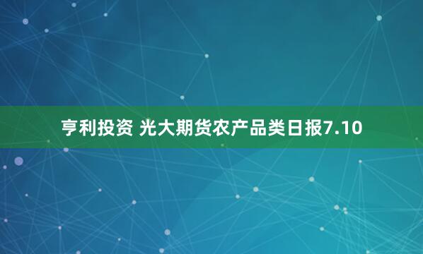 亨利投资 光大期货农产品类日报7.10