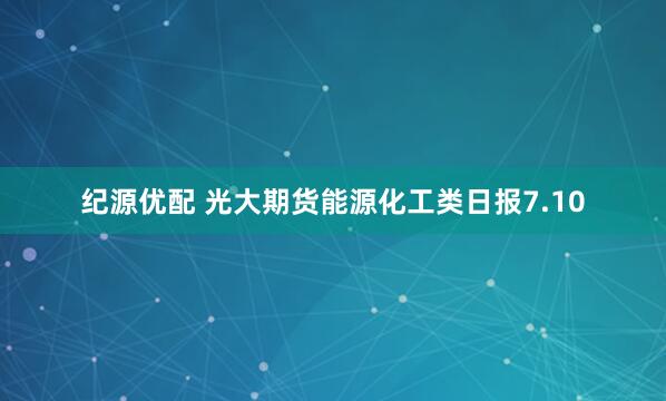 纪源优配 光大期货能源化工类日报7.10