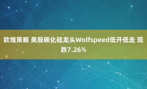 欧维策略 美股碳化硅龙头Wolfspeed低开低走 现跌7.26%