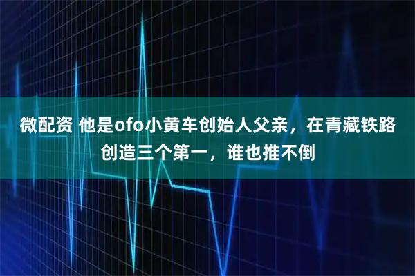 微配资 他是ofo小黄车创始人父亲，在青藏铁路创造三个第一，谁也推不倒