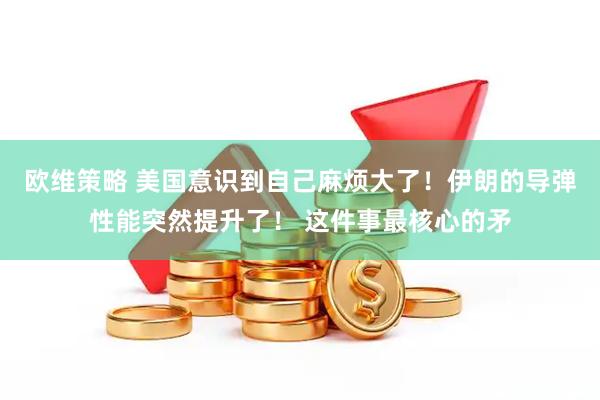 欧维策略 美国意识到自己麻烦大了！伊朗的导弹性能突然提升了！ 这件事最核心的矛