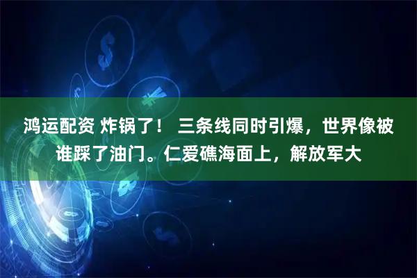 鸿运配资 炸锅了！ 三条线同时引爆，世界像被谁踩了油门。仁爱礁海面上，解放军大