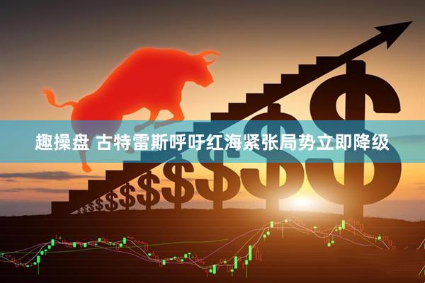 趣操盘 古特雷斯呼吁红海紧张局势立即降级