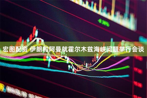宏图配资 伊朗和阿曼就霍尔木兹海峡问题举行会谈