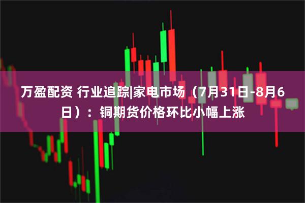 万盈配资 行业追踪|家电市场（7月31日-8月6日）：铜期货价格环比小幅上涨
