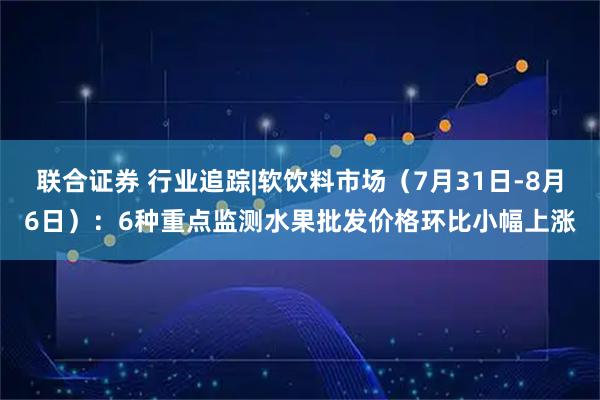 联合证券 行业追踪|软饮料市场（7月31日-8月6日）：6种重点监测水果批发价格环比小幅上涨