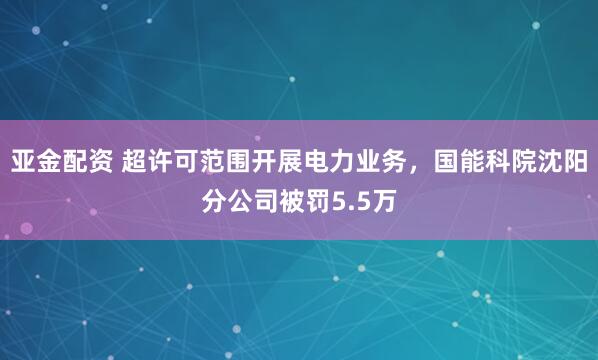 亚金配资 超许可范围开展电力业务，国能科院沈阳分公司被罚5.5万