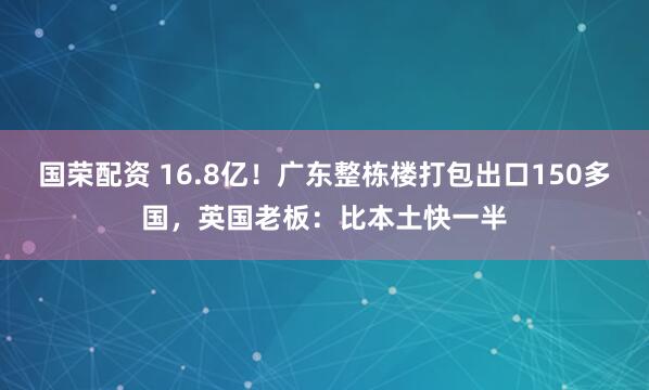 国荣配资 16.8亿！广东整栋楼打包出口150多国，英国老板：比本土快一半