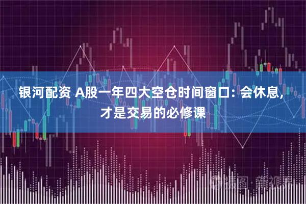 银河配资 A股一年四大空仓时间窗口: 会休息, 才是交易的必修课