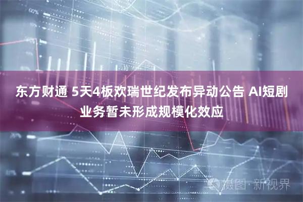 东方财通 5天4板欢瑞世纪发布异动公告 AI短剧业务暂未形成规模化效应