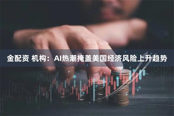 金配资 机构：AI热潮掩盖美国经济风险上升趋势